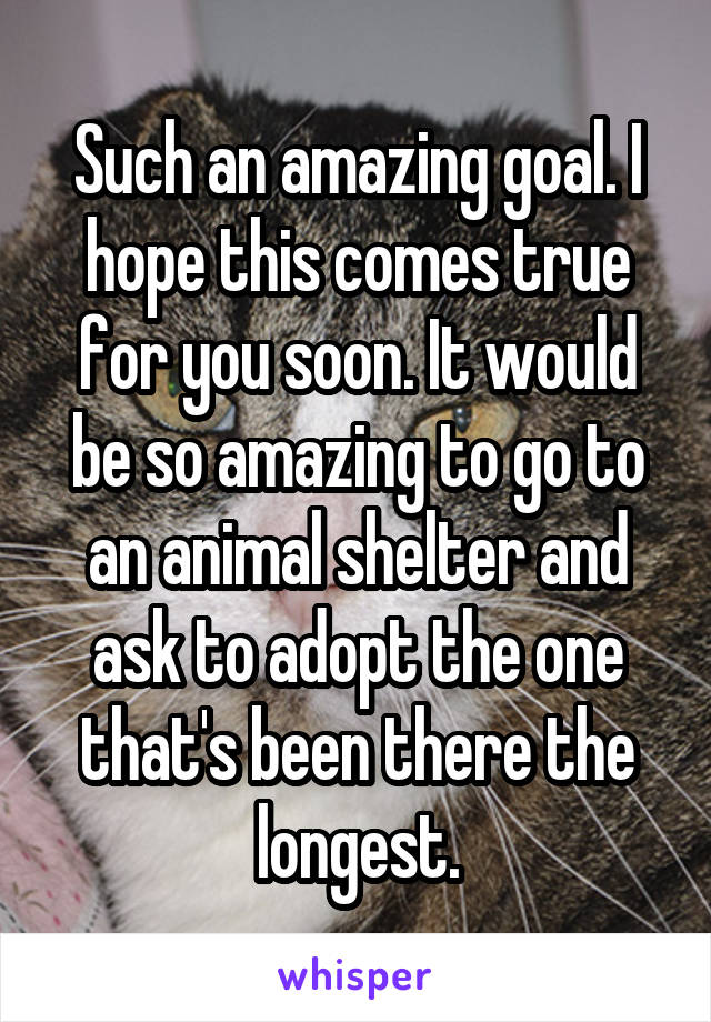 Such an amazing goal. I hope this comes true for you soon. It would be so amazing to go to an animal shelter and ask to adopt the one that's been there the longest.