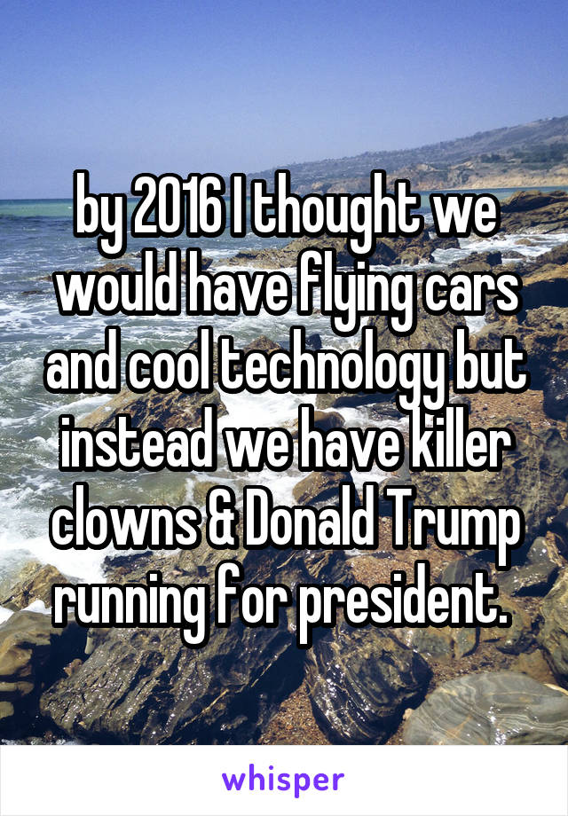by 2016 I thought we would have flying cars and cool technology but instead we have killer clowns & Donald Trump running for president. 