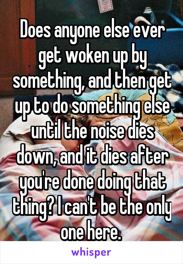 Does anyone else ever get woken up by something, and then get up to do something else until the noise dies down, and it dies after you're done doing that thing? I can't be the only one here. 