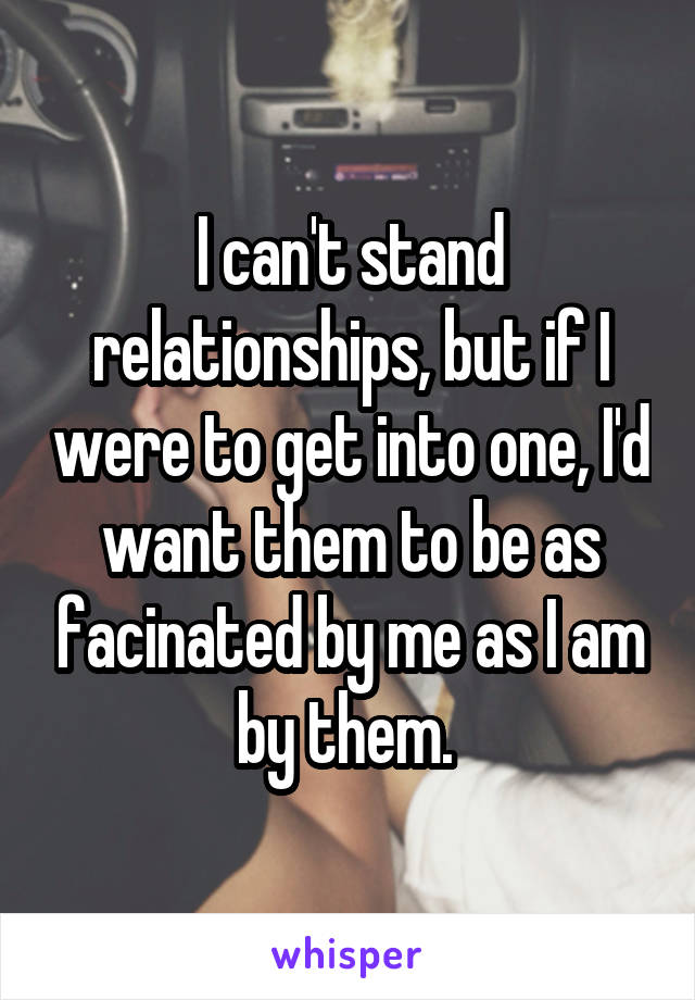I can't stand relationships, but if I were to get into one, I'd want them to be as facinated by me as I am by them. 