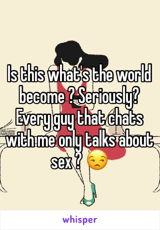 Is this what's the world become ? Seriously? Every guy that chats with me only talks about sex ? 😒