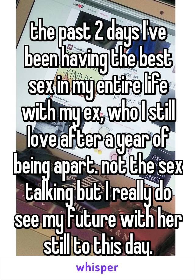 the past 2 days I've been having the best sex in my entire life with my ex, who I still love after a year of being apart. not the sex talking but I really do see my future with her still to this day.