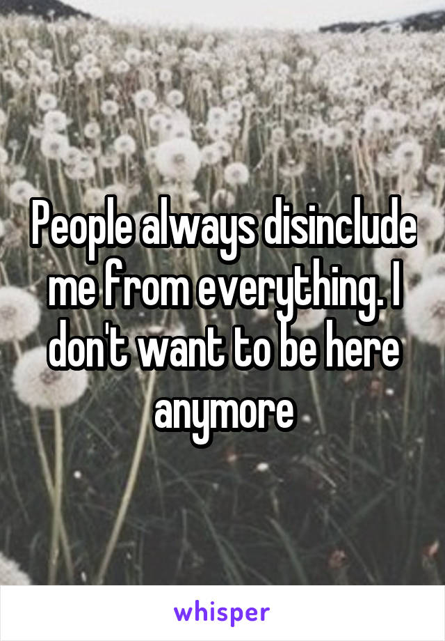 People always disinclude me from everything. I don't want to be here anymore
