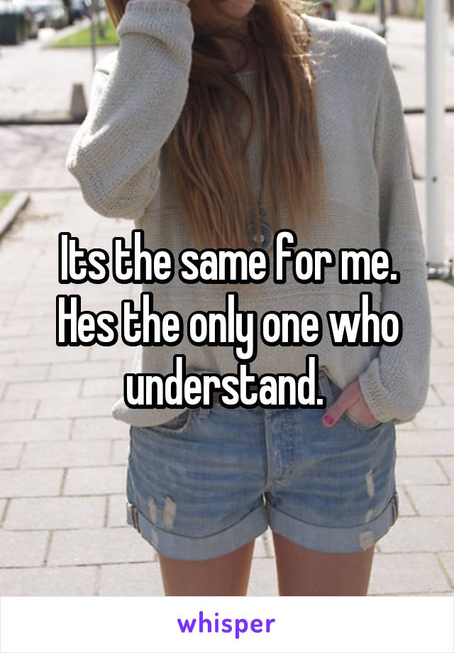 Its the same for me. Hes the only one who understand. 