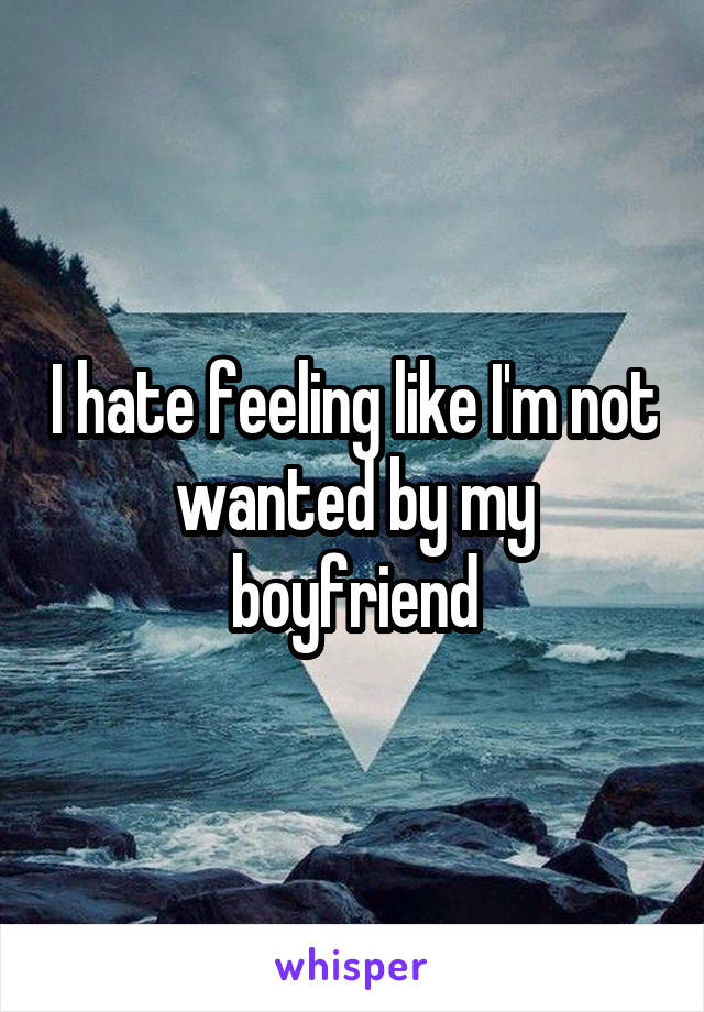 I hate feeling like I'm not wanted by my boyfriend