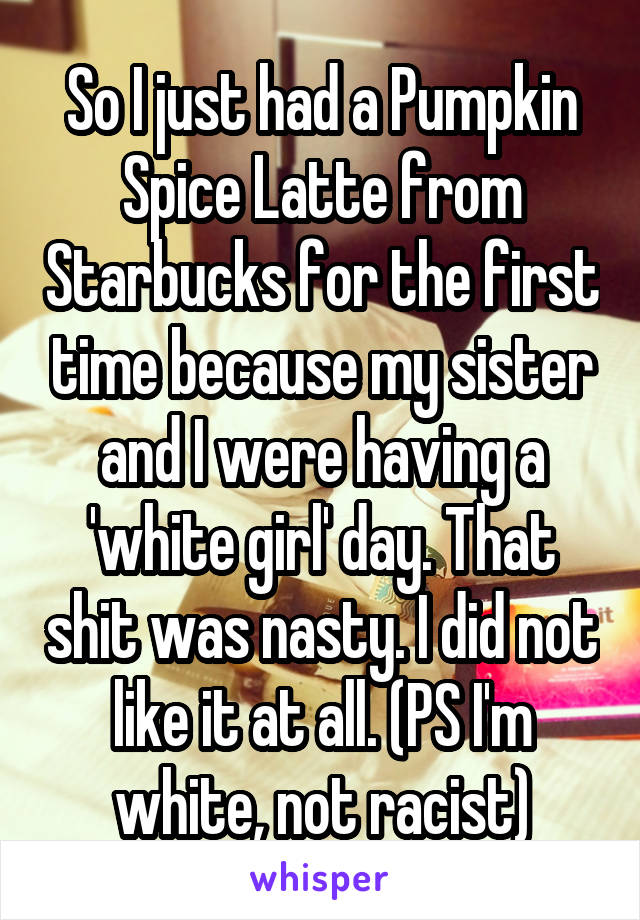 So I just had a Pumpkin Spice Latte from Starbucks for the first time because my sister and I were having a 'white girl' day. That shit was nasty. I did not like it at all. (PS I'm white, not racist)