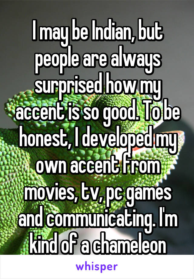 I may be Indian, but people are always surprised how my accent is so good. To be honest, I developed my own accent from movies, tv, pc games and communicating. I'm kind of a chameleon