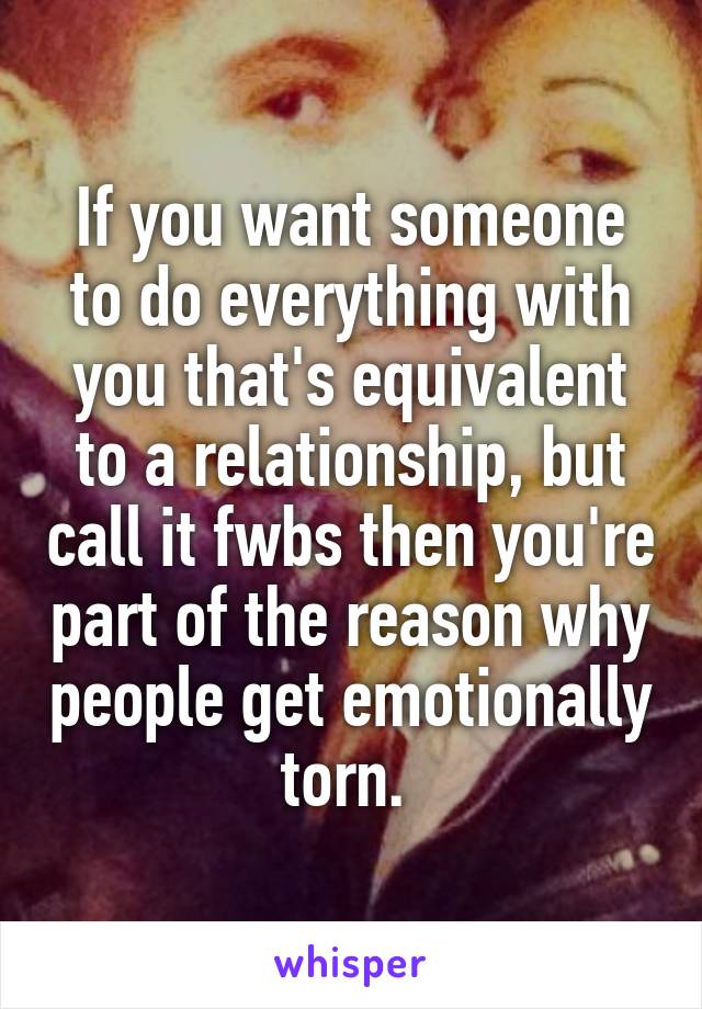 If you want someone to do everything with you that's equivalent to a relationship, but call it fwbs then you're part of the reason why people get emotionally torn. 