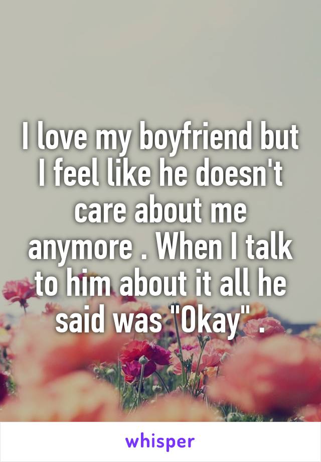 I love my boyfriend but I feel like he doesn't care about me anymore . When I talk to him about it all he said was "Okay" .