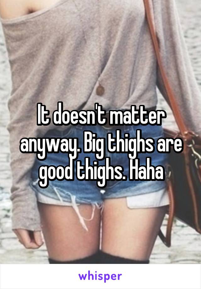 It doesn't matter anyway. Big thighs are good thighs. Haha