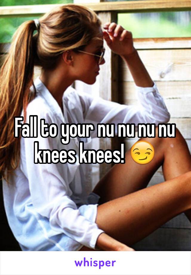 Fall to your nu nu nu nu knees knees! 😏