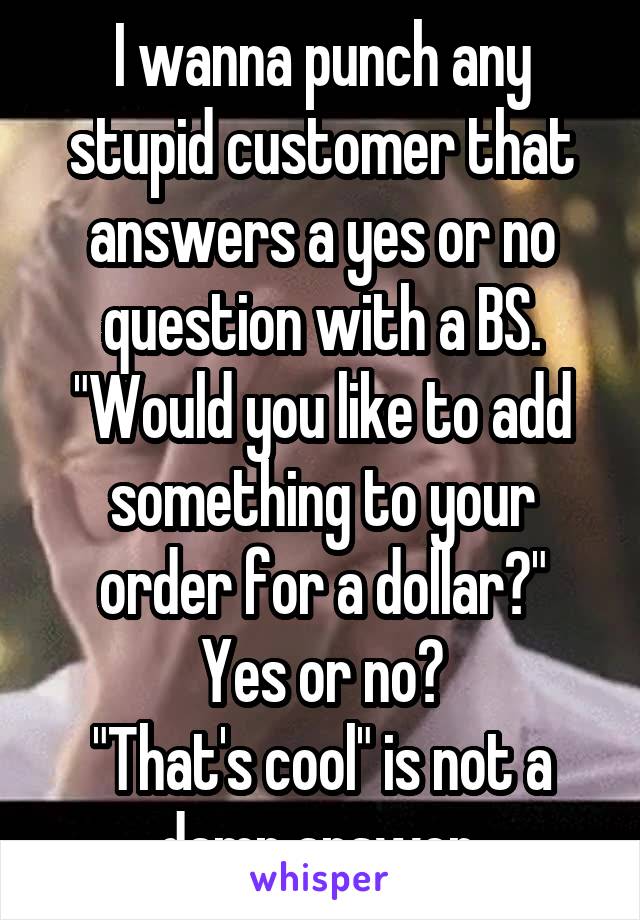 I wanna punch any stupid customer that answers a yes or no question with a BS.
"Would you like to add something to your order for a dollar?"
Yes or no?
"That's cool" is not a damn answer.