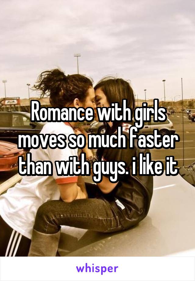 Romance with girls moves so much faster than with guys. i like it
