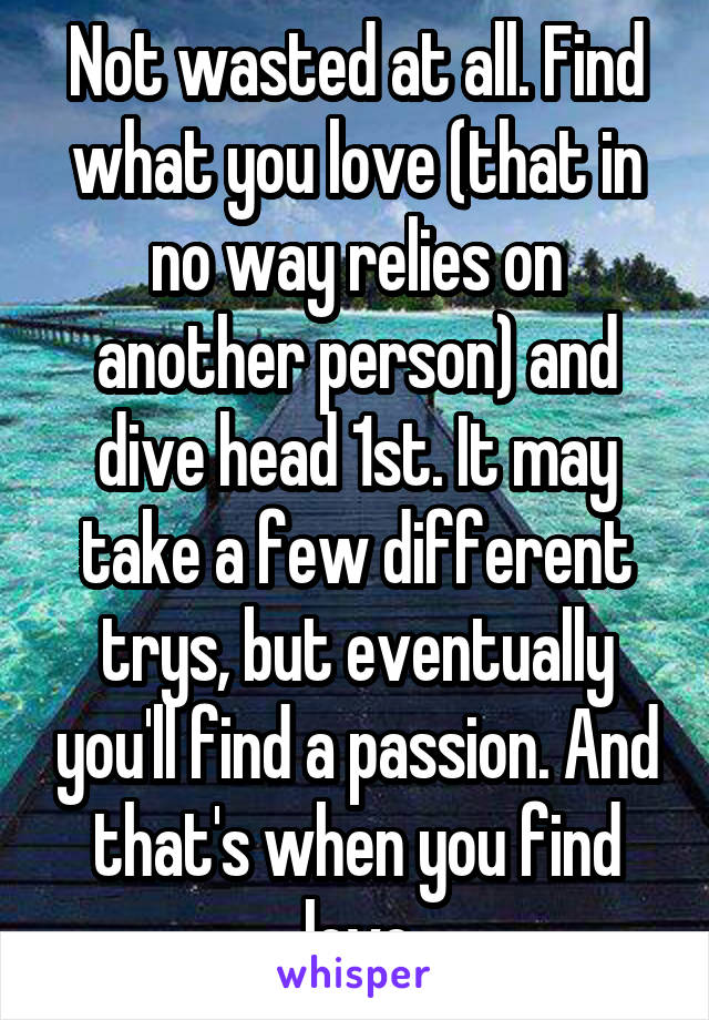 Not wasted at all. Find what you love (that in no way relies on another person) and dive head 1st. It may take a few different trys, but eventually you'll find a passion. And that's when you find love