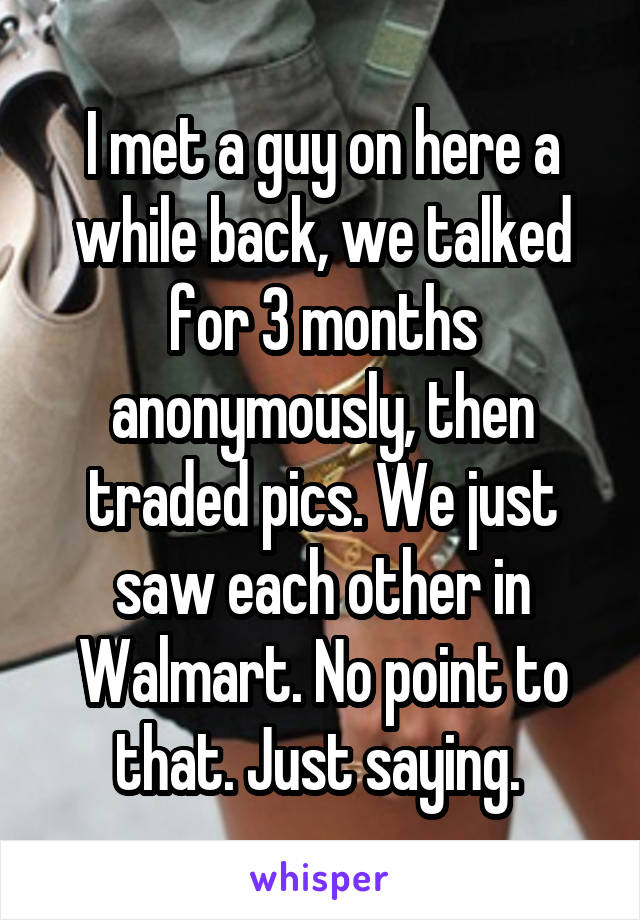 I met a guy on here a while back, we talked for 3 months anonymously, then traded pics. We just saw each other in Walmart. No point to that. Just saying. 