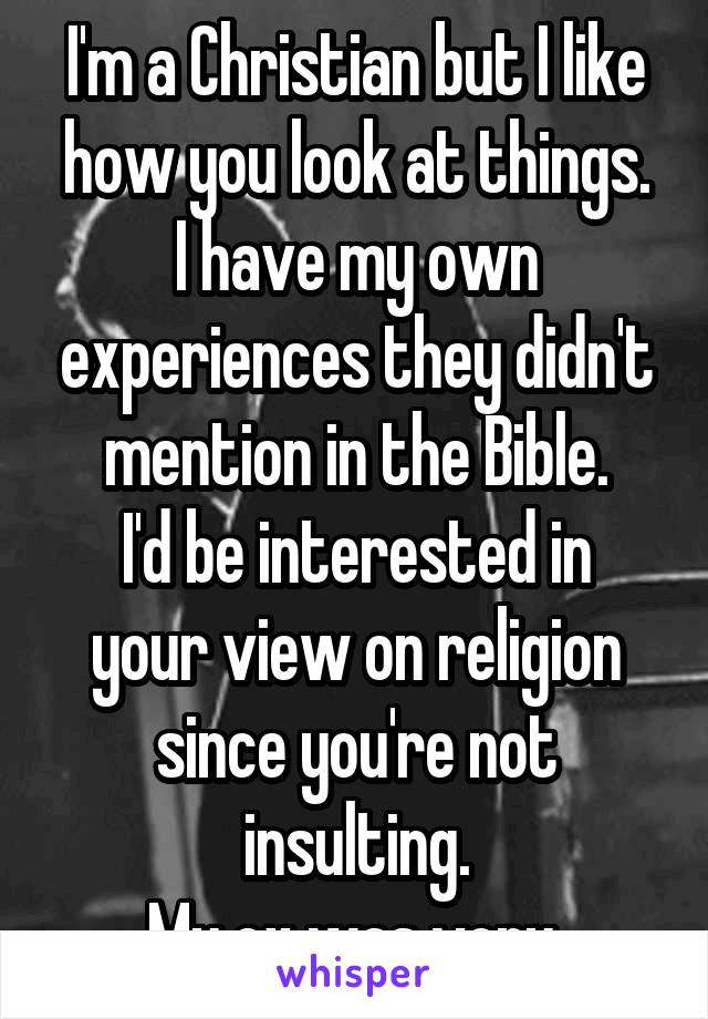I'm a Christian but I like how you look at things.
I have my own experiences they didn't mention in the Bible.
I'd be interested in your view on religion since you're not insulting.
My ex was very.