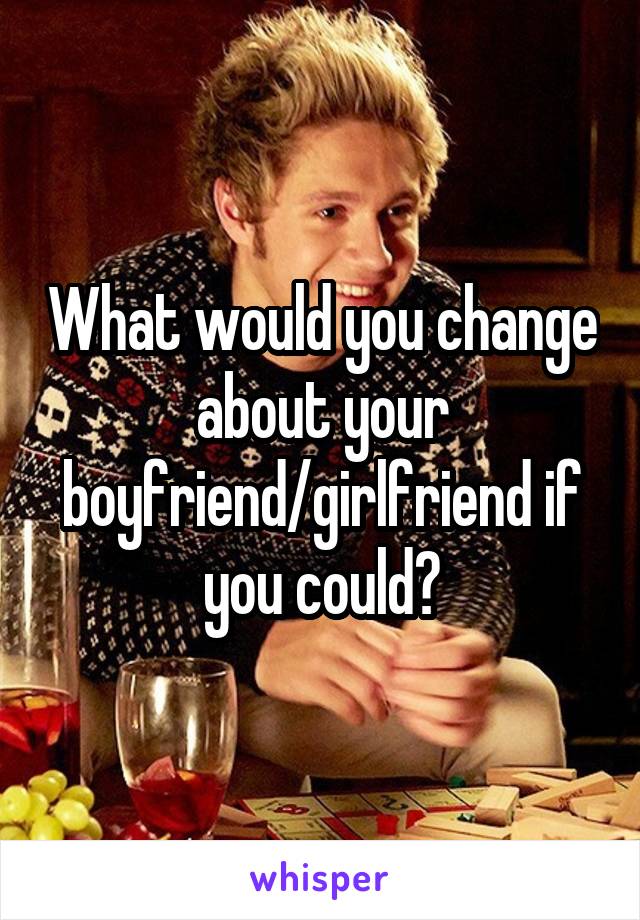 What would you change about your boyfriend/girlfriend if you could?