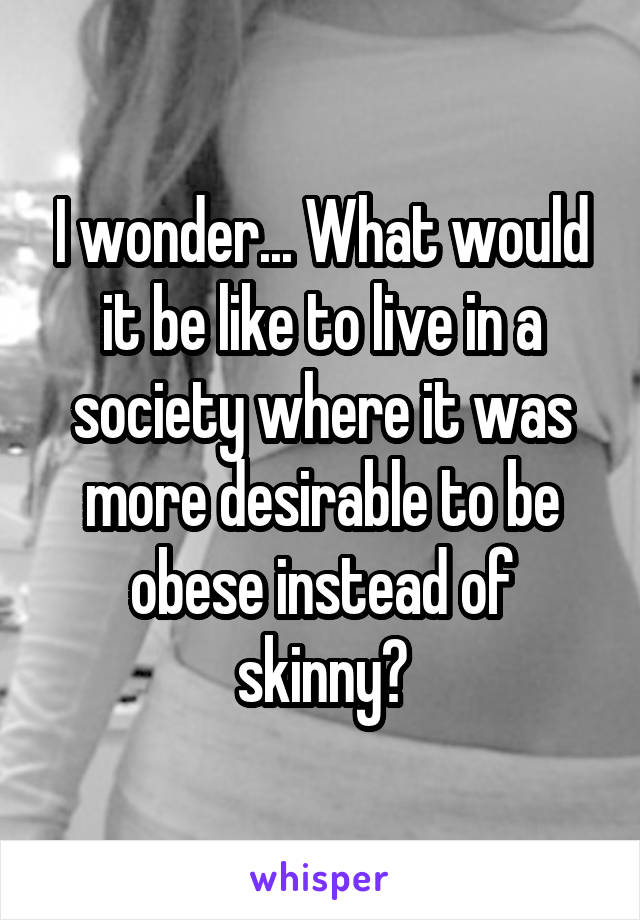 I wonder... What would it be like to live in a society where it was more desirable to be obese instead of skinny?