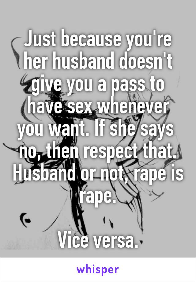 Just because you're her husband doesn't give you a pass to have sex whenever you want. If she says  no, then respect that. Husband or not, rape is rape.

Vice versa.