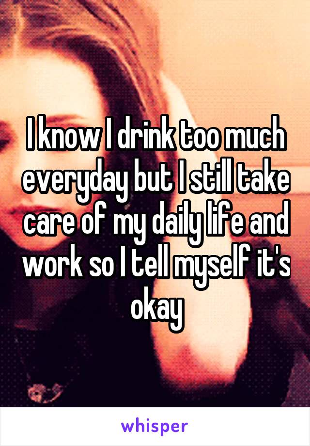 I know I drink too much everyday but I still take care of my daily life and work so I tell myself it's okay