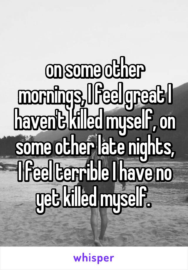 on some other mornings, I feel great I haven't killed myself, on some other late nights, I feel terrible I have no yet killed myself. 