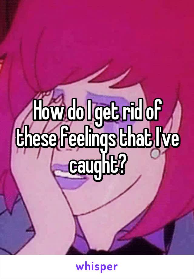How do I get rid of these feelings that I've caught?