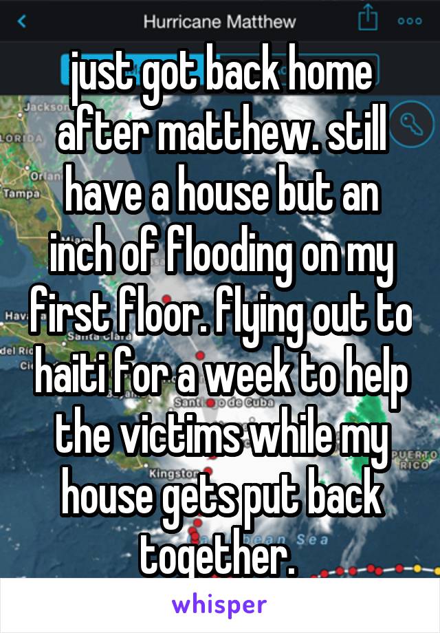 just got back home after matthew. still have a house but an inch of flooding on my first floor. flying out to haiti for a week to help the victims while my house gets put back together. 