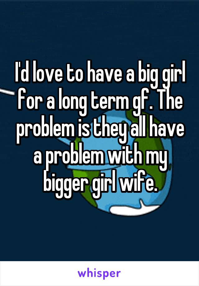 I'd love to have a big girl for a long term gf. The problem is they all have a problem with my bigger girl wife.

