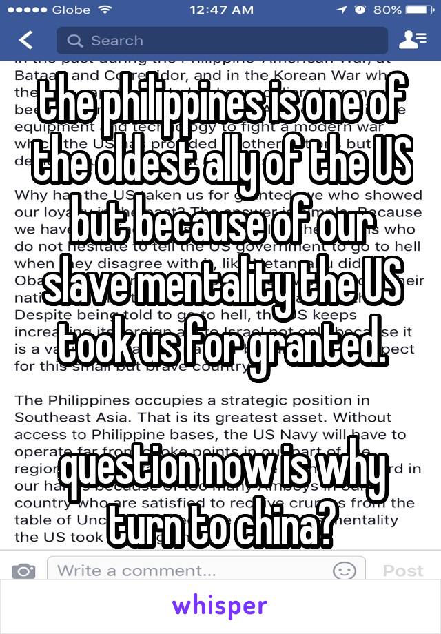 the philippines is one of the oldest ally of the US but because of our slave mentality the US took us for granted.

question now is why turn to china?