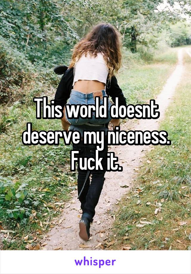 This world doesnt deserve my niceness. Fuck it.
