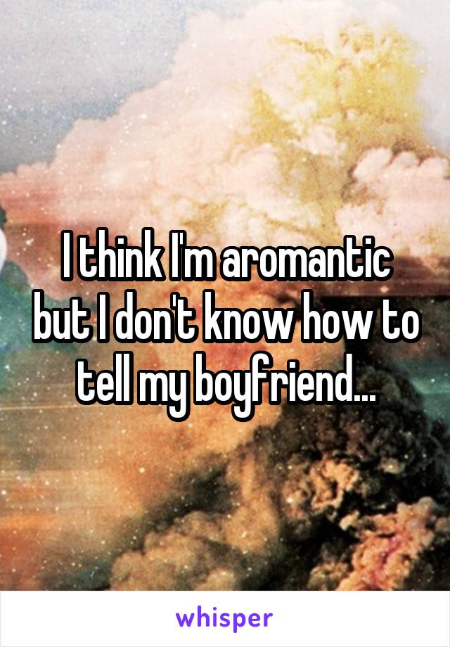 I think I'm aromantic but I don't know how to tell my boyfriend...