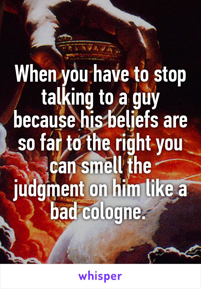 When you have to stop talking to a guy because his beliefs are so far to the right you can smell the judgment on him like a bad cologne. 