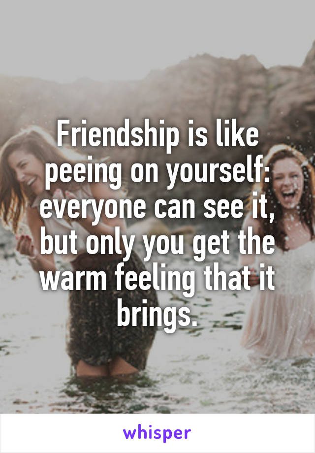 Friendship is like peeing on yourself: everyone can see it, but only you get the warm feeling that it brings.