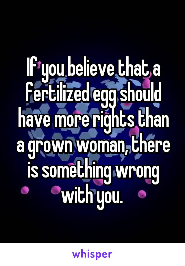 If you believe that a fertilized egg should have more rights than a grown woman, there is something wrong with you. 