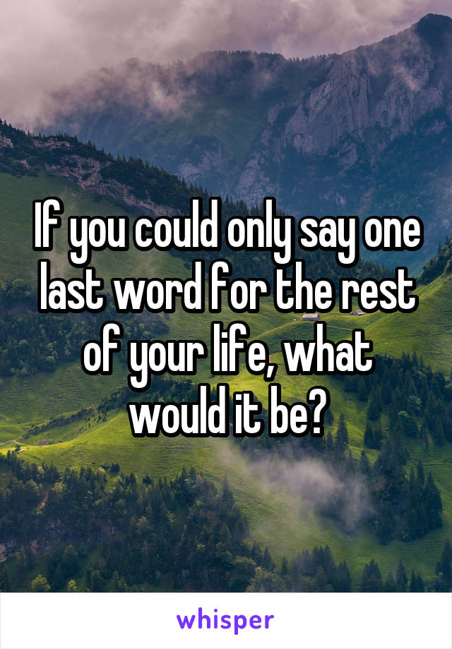 If you could only say one last word for the rest of your life, what would it be?