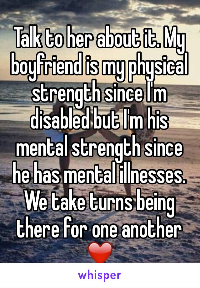 Talk to her about it. My boyfriend is my physical strength since I'm disabled but I'm his mental strength since he has mental illnesses. We take turns being there for one another ❤️️