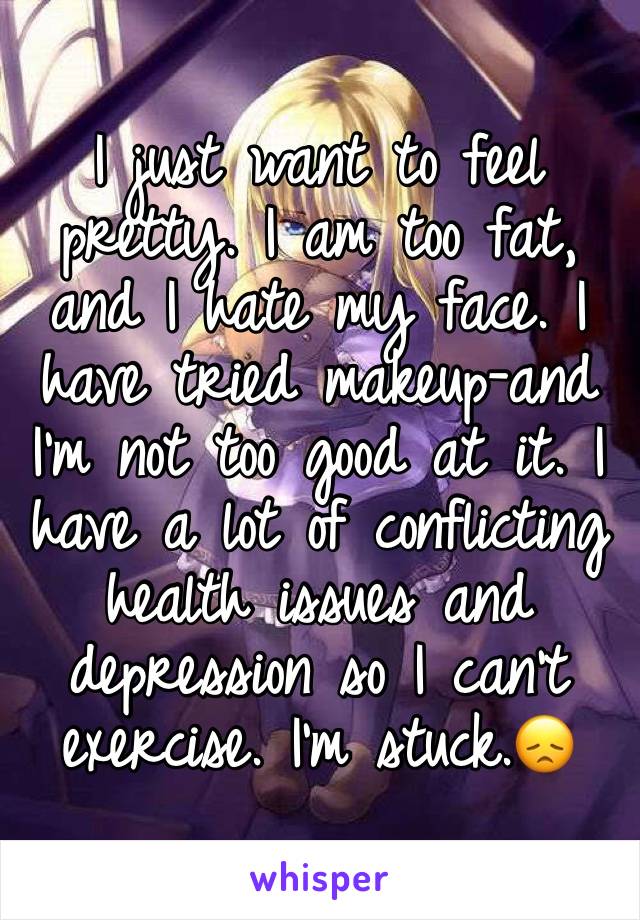 I just want to feel pretty. I am too fat, and I hate my face. I have tried makeup-and I'm not too good at it. I have a lot of conflicting health issues and depression so I can't exercise. I'm stuck.😞