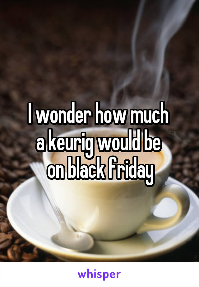 I wonder how much 
a keurig would be 
on black friday