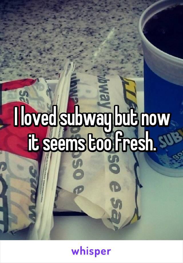 I loved subway but now it seems too fresh.