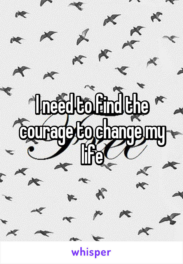 I need to find the courage to change my life