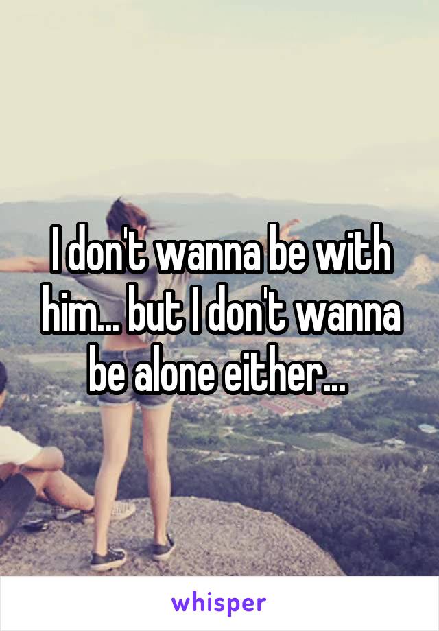 I don't wanna be with him... but I don't wanna be alone either... 
