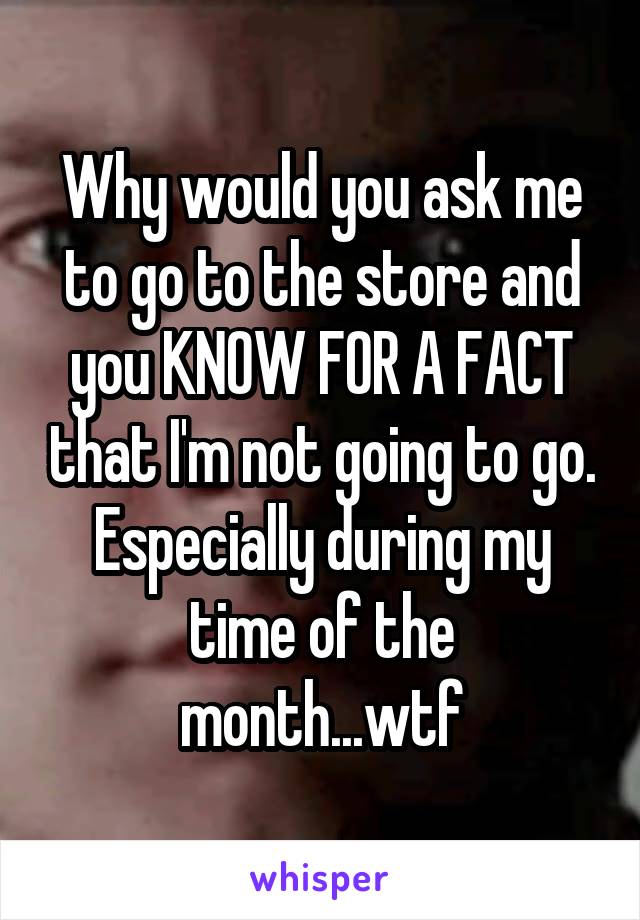 Why would you ask me to go to the store and you KNOW FOR A FACT that I'm not going to go. Especially during my time of the month...wtf