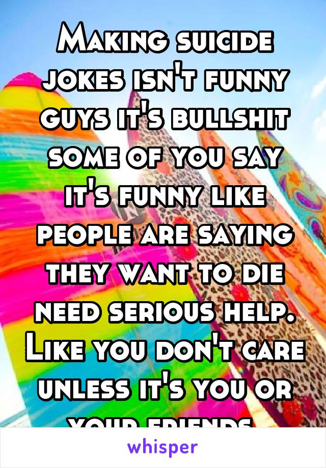 Making suicide jokes isn't funny guys it's bullshit some of you say it's funny like people are saying they want to die need serious help. Like you don't care unless it's you or your friends.