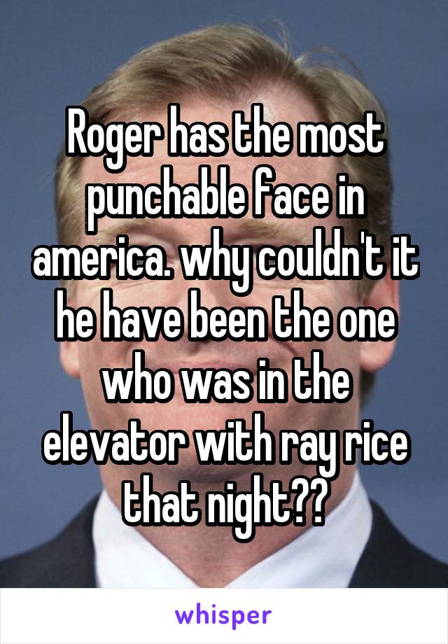 Roger has the most punchable face in america. why couldn't it he have been the one who was in the elevator with ray rice that night??