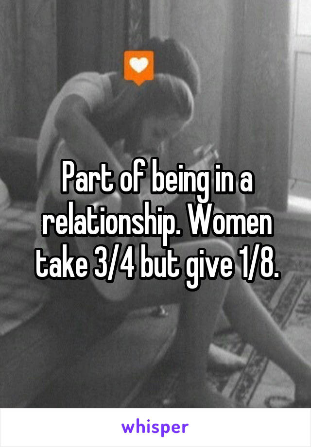 Part of being in a relationship. Women take 3/4 but give 1/8.