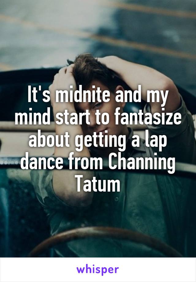 It's midnite and my mind start to fantasize about getting a lap dance from Channing Tatum