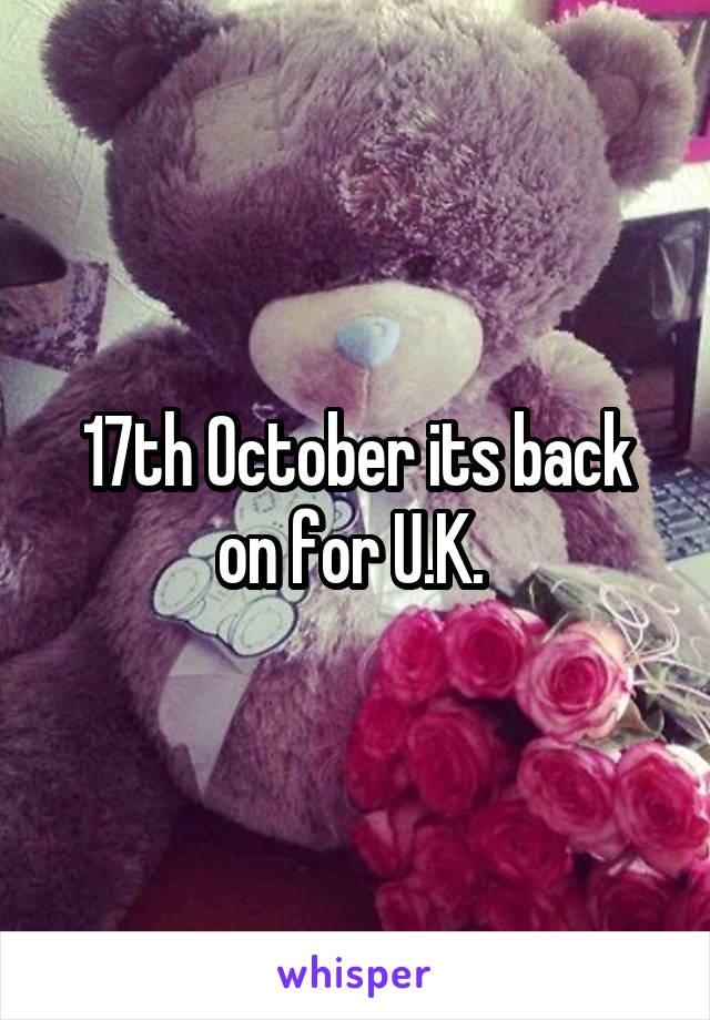 17th October its back on for U.K. 