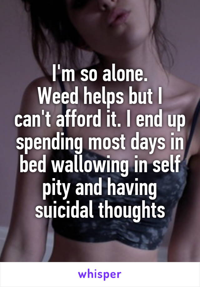 I'm so alone.
Weed helps but I can't afford it. I end up spending most days in bed wallowing in self pity and having suicidal thoughts