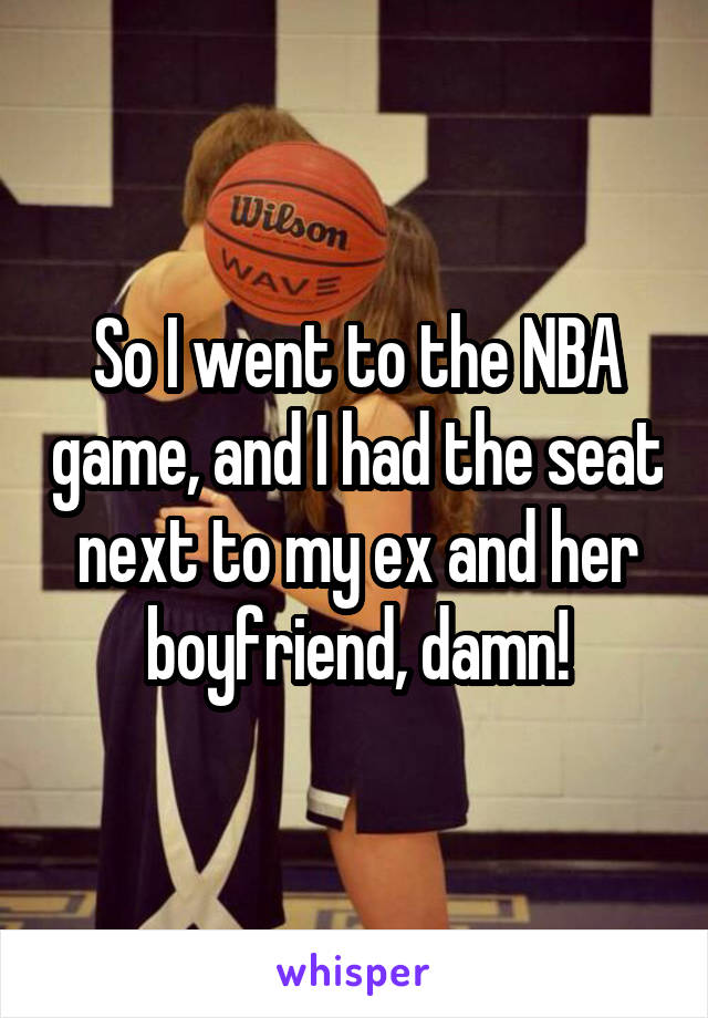 So I went to the NBA game, and I had the seat next to my ex and her boyfriend, damn!