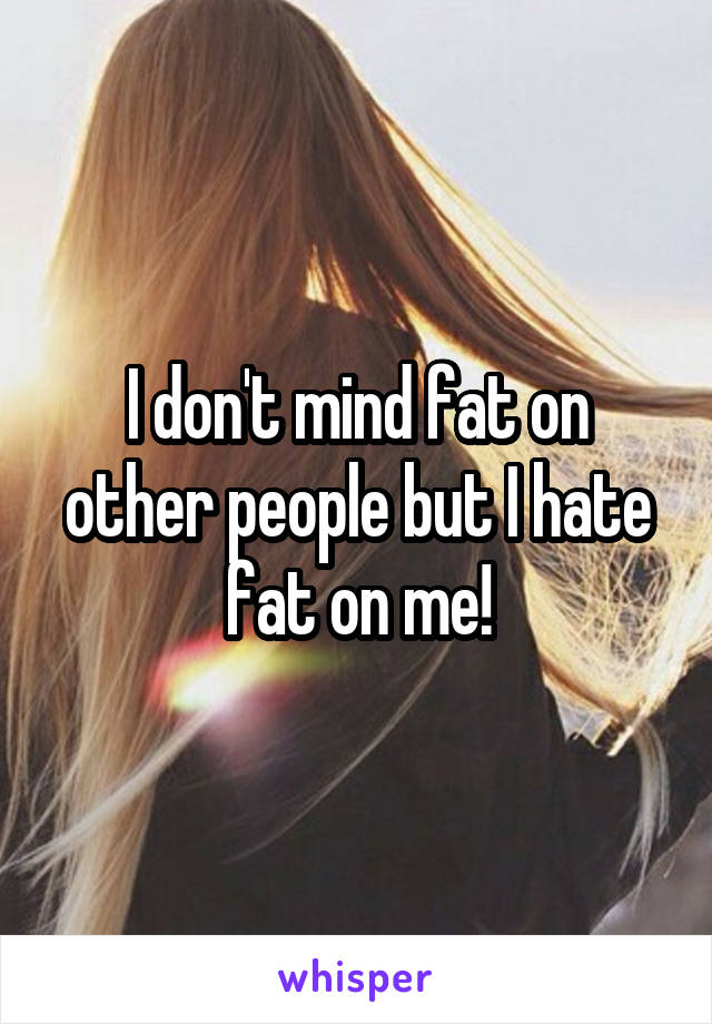 I don't mind fat on other people but I hate fat on me!